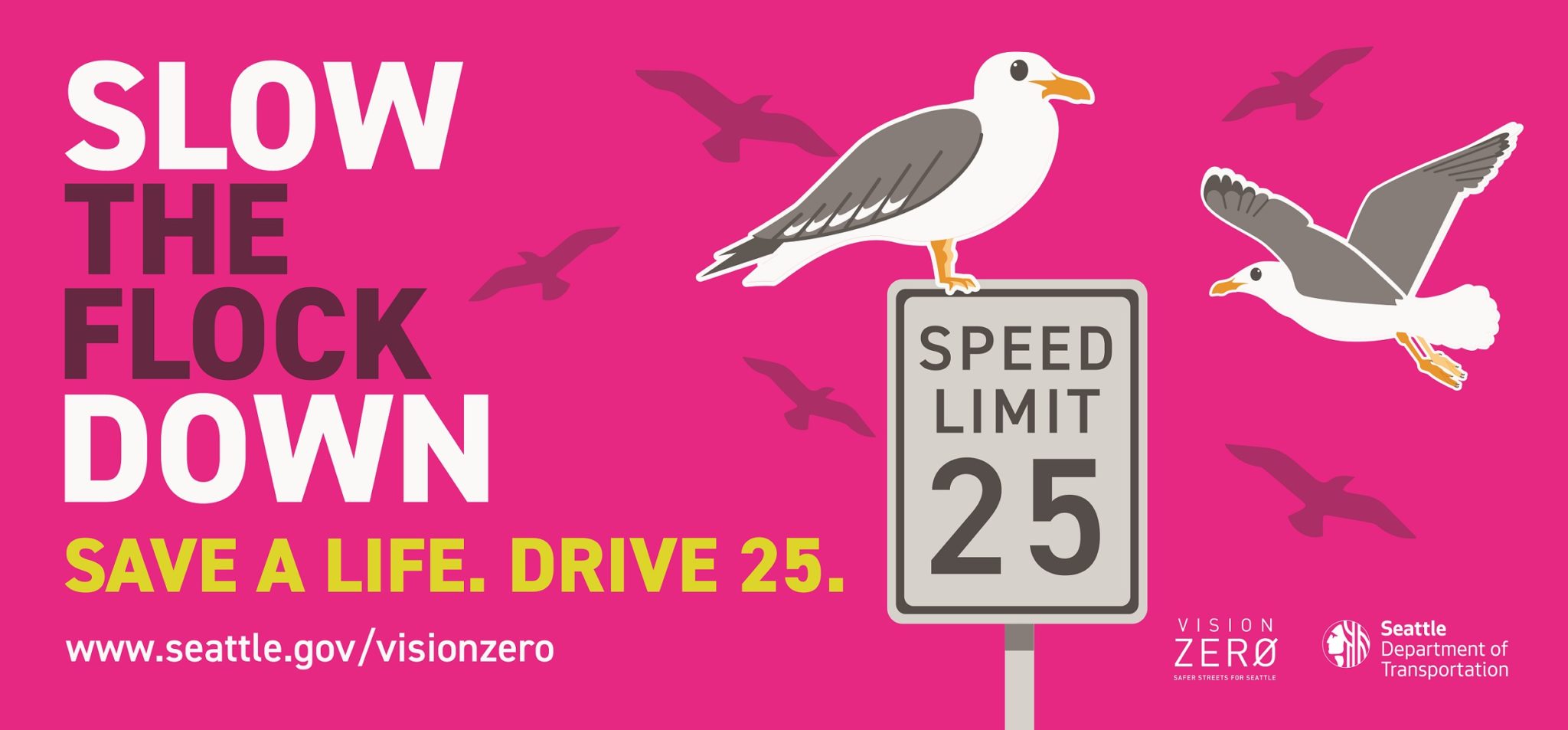 Our Slow the Flock Down campaign signs help encourage drivers to slow down while driving in the city of Seattle to advance safety of all people. This graphic has seagulls flying and sitting on a 25 MPH speed limit sign, with the words "Slow the Flock Down" in large sized text.