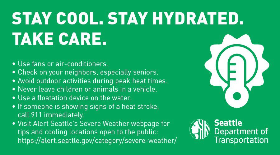 Keep cool. Stay hydrated. Take care. Use fans or air-conditioners. Check on your neighbors, especially seniors. Avoid activities during peak heat times. Never leave children or animals in a vehicle. Use a flotation device on the water. If someone is showing signs of a heat stroke, call 911 immediately. Visit Alert Seattle's Severe Weather webpage for tips and cooling locations open to the public. 