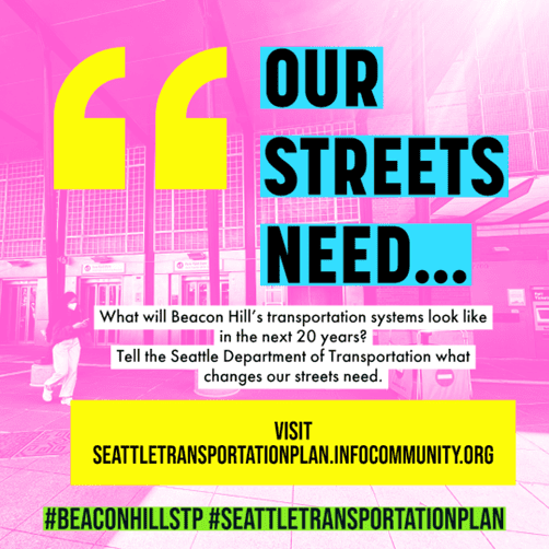 Graphic with text that reads, "Our streets need...What will Beacon Hill's transportation systems look like in the next 20 years? Tell the Seattle Department of Transportation what changes our streets need. Visit seattletransportationplan.infocommunity.org. #BeaconHillSTP #SeattleTransportationPlan
